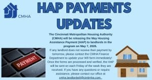 The Cincinnati Metropolitan Housing Authority (CMHA) will be releasing the May Housing Assistance Payment (HAP) to landlords in the program on May 7, 2026. 
If any landlord does not receive their payment by tomorrow, please contact the CMHA Finance Department to update your W9 form immediately! Once the forms are processed and verified, the HAP will be sent on each Friday of the week they are received. If you have any questions or require assistance, please contact our office at  cmha.landlordw9@cintimha.com. 